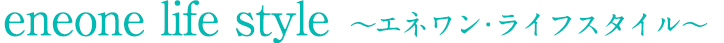 eneone life style ~エネワン・ライフスタイル~