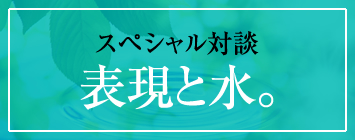 スペシャル対談「表現と水。」