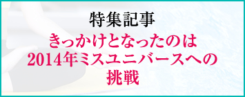 特集記事 きっかけとなったのは2014年ミスユニバースへの挑戦